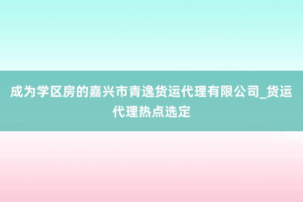 成为学区房的嘉兴市青逸货运代理有限公司_货运代理热点选定