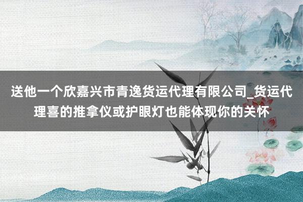 送他一个欣嘉兴市青逸货运代理有限公司_货运代理喜的推拿仪或护眼灯也能体现你的关怀