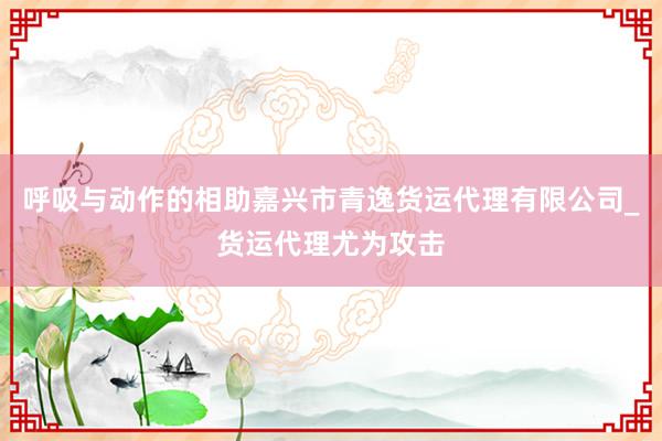 呼吸与动作的相助嘉兴市青逸货运代理有限公司_货运代理尤为攻击