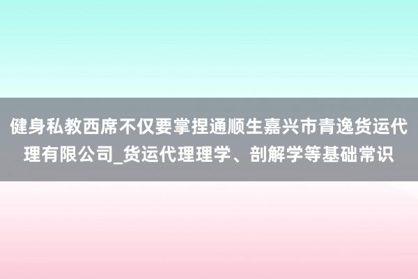 健身私教西席不仅要掌捏通顺生嘉兴市青逸货运代理有限公司_货运代理理学、剖解学等基础常识